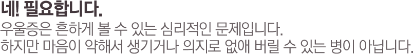 네! 필요합니다. 우울증은 흔하게 볼 수 있는 심리적인 문제입니다. 하지만 마음이 약해서 생기거나 의지로 없애 버릴 수 있는 병이 아닙니다.